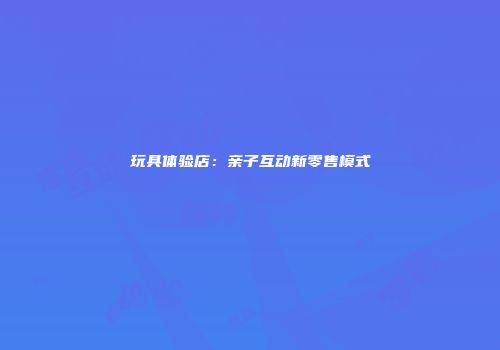 玩具体验店:亲子互动新零售模式
