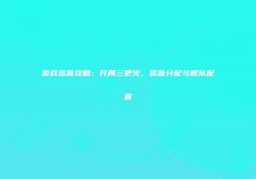 游戏资源攻略：开局三把火，资源分配与舰队配置