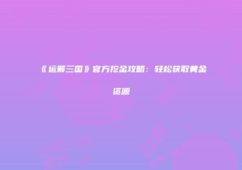 《运筹三国》官方挖金攻略：轻松获取黄金资源