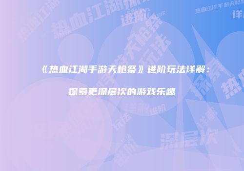 《热血江湖手游天枪祭》进阶玩法详解：探索更深层次的游戏乐趣