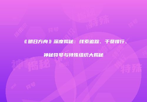《明日方舟》深度揭秘：线索追踪、干员排行、神秘符号与特殊组织大揭秘