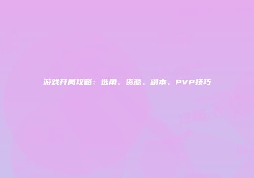 游戏开局攻略：选角、资源、副本、PVP技巧
