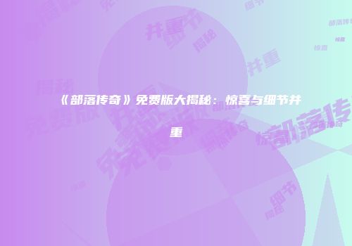 《部落传奇》免费版大揭秘：惊喜与细节并重