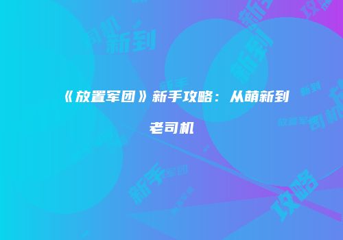 《放置军团》新手攻略：从萌新到老司机