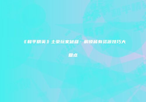 《和平精英》土豪玩家秘籍：解锁稀有资源技巧大盘点