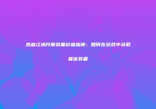 热血江湖开服装备价格指南：如何在游戏中获取最佳装备