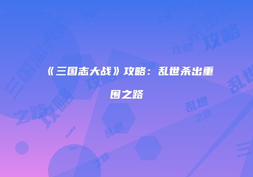 《三国志大战》攻略：乱世杀出重围之路
