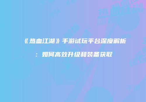 《热血江湖》手游试玩平台深度解析：如何高效升级和装备获取