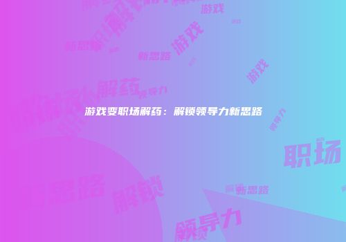 游戏变职场解药：解锁领导力新思路