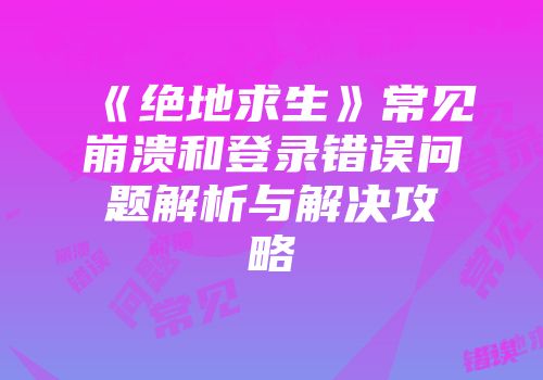 《绝地求生》常见崩溃和登录错误问题解析与解决攻略
