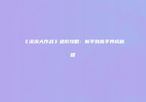 《滚滚大作战》进阶攻略：新手到高手养成秘籍