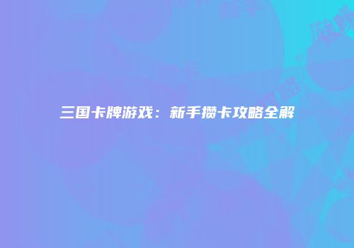 三国卡牌游戏：新手攒卡攻略全解
