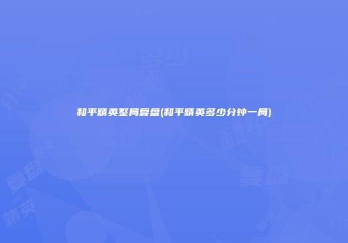 和平精英整局复盘(和平精英多少分钟一局)