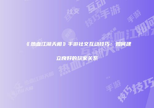 《热血江湖天相》手游社交互动技巧：如何建立良好的玩家关系