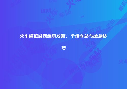 火车模拟游戏进阶攻略：个性车站与应急技巧