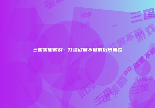 三国策略游戏：打造欲罢不能的沉浸体验