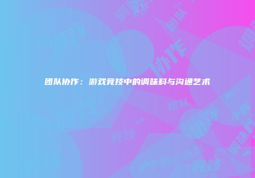 团队协作:游戏竞技中的调味料与沟通艺术