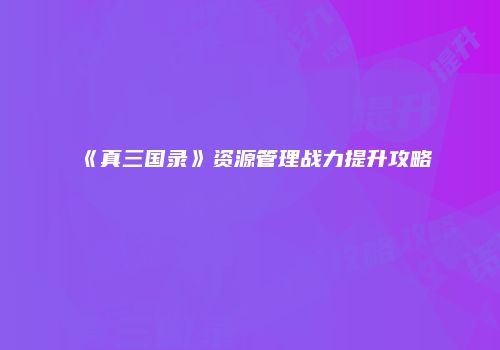 《真三国录》资源管理战力提升攻略