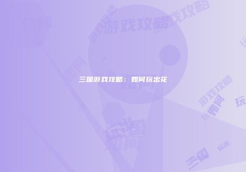 三国游戏攻略：如何玩出花