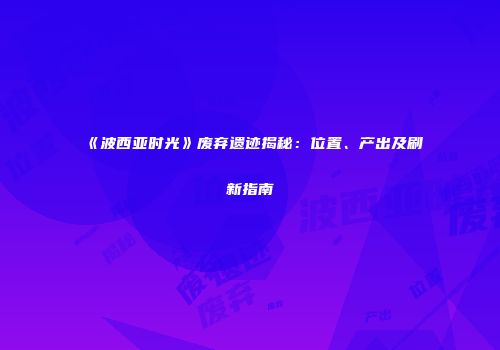 《波西亚时光》废弃遗迹揭秘：位置、产出及刷新指南
