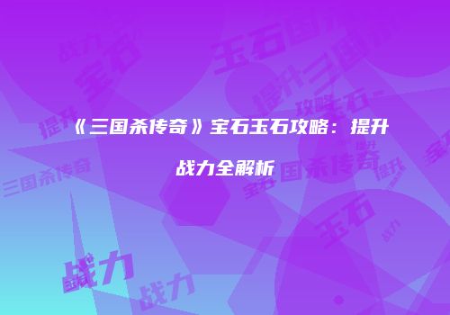 《三国杀传奇》宝石玉石攻略：提升战力全解析