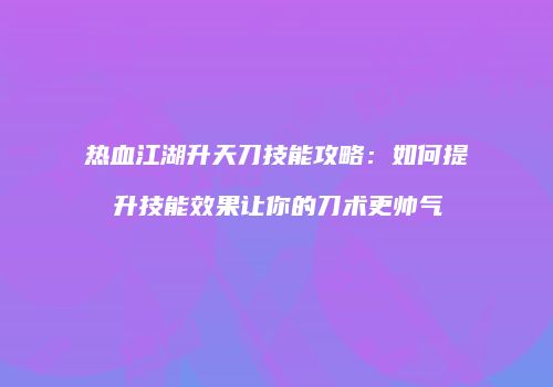 热血江湖升天刀技能攻略：如何提升技能效果让你的刀术更帅气