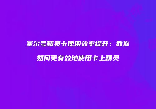 赛尔号精灵卡使用效率提升：教你如何更有效地使用卡上精灵