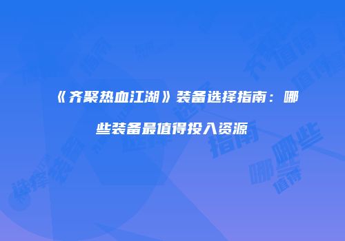 《齐聚热血江湖》装备选择指南：哪些装备最值得投入资源