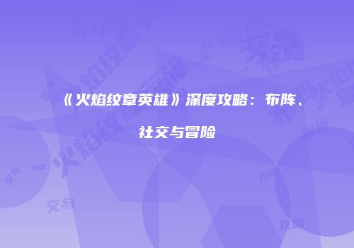 《火焰纹章英雄》深度攻略：布阵、社交与冒险