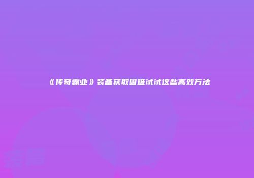 《传奇霸业》装备获取困难试试这些高效方法