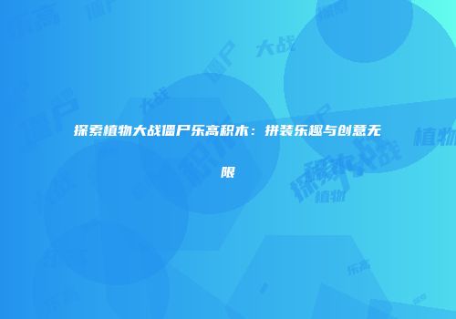 探索植物大战僵尸乐高积木：拼装乐趣与创意无限