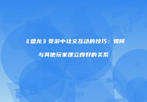 《盘龙》页游中社交互动的技巧：如何与其他玩家建立良好的关系