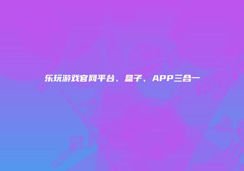 乐玩游戏官网平台、盒子、APP三合一