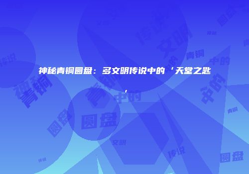 神秘青铜圆盘：多文明传说中的‘天堂之匙’