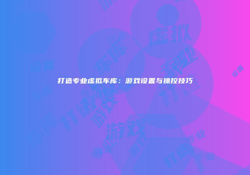 打造专业虚拟车库：游戏设置与操控技巧