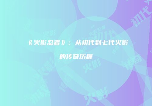 《火影忍者》：从初代到七代火影的传奇历程