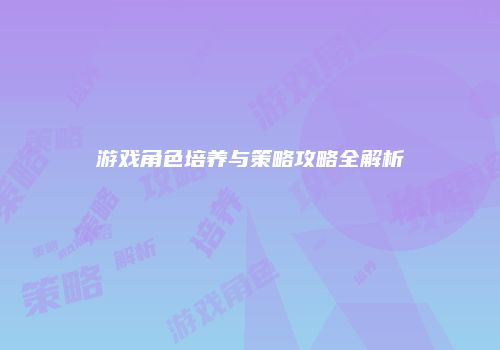 游戏角色培养与策略攻略全解析