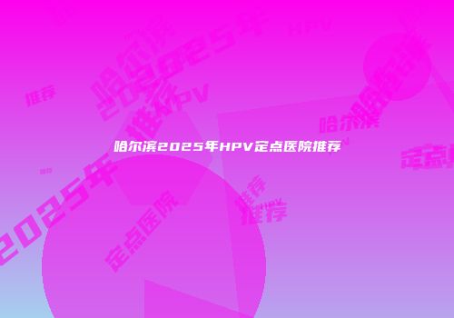 哈尔滨2025年HPV定点医院推荐
