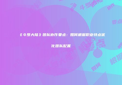 《斗罗大陆》团队协作要点：如何根据职业特点优化团队配置