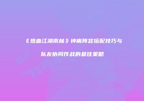 《热血江湖南林》钟离阵容搭配技巧与队友协同作战的最佳策略