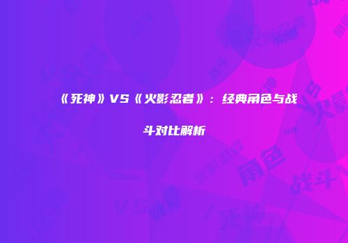 《死神》VS《火影忍者》：经典角色与战斗对比解析