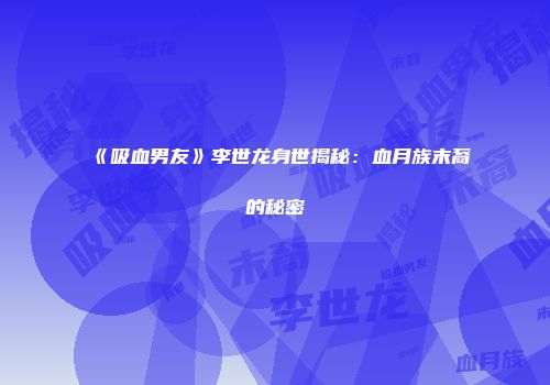 《吸血男友》李世龙身世揭秘：血月族末裔的秘密