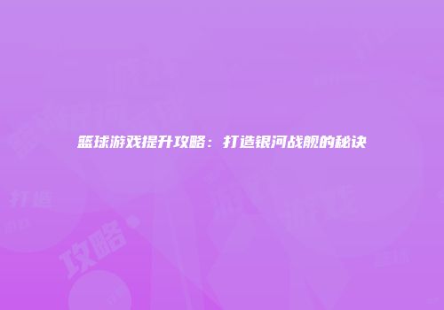 篮球游戏提升攻略：打造银河战舰的秘诀