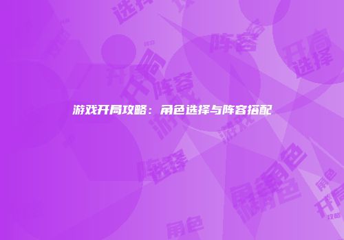 游戏开局攻略：角色选择与阵容搭配