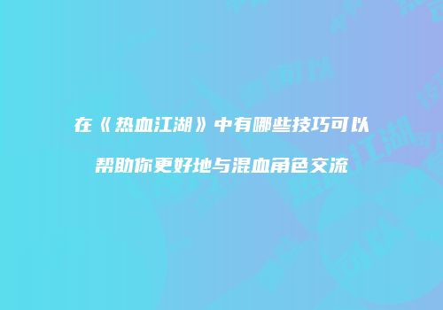 在《热血江湖》中有哪些技巧可以帮助你更好地与混血角色交流