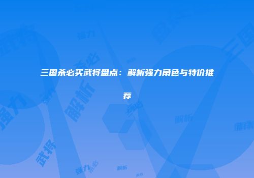 三国杀必买武将盘点：解析强力角色与特价推荐