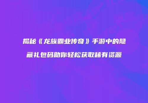揭秘《龙族霸业传奇》手游中的隐藏礼包码助你轻松获取稀有资源