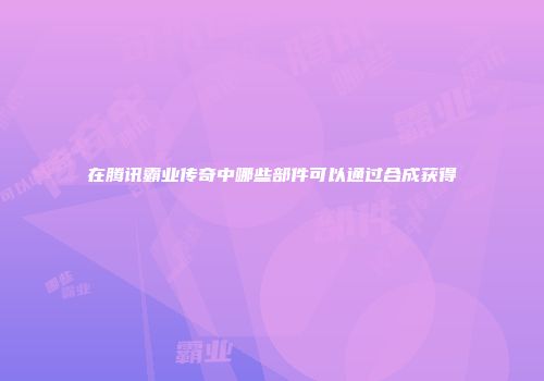 在腾讯霸业传奇中哪些部件可以通过合成获得