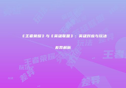 《王者荣耀》与《英雄联盟》：英雄对应与玩法差异解析