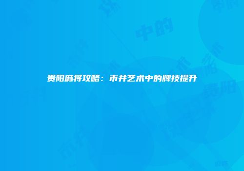 贵阳麻将攻略：市井艺术中的牌技提升